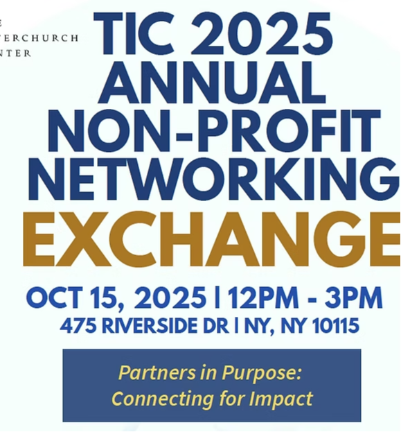 Wednesday, Oct 15, 2025, 12:00 PM – 3:00 PM. TIC 2025 Annual Non-Profit Networking Exchange. &nbsp;The Interchurch Center, 475 Riverside Dr, New York, NY 10115, USA. Partners In Purpose: Connecting for Impact. Reserve Your Spot. http://www.interchurch-center.org/, +12128702200