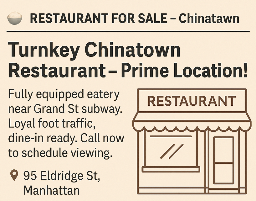  Business Opportunities Start Date:  Thursday, June 25, 2026 Duration: 16 Weeks Ad Text:&nbsp;- RESTAURANT FOR SALE – Chinatown Turnkey Chinatown Restaurant – Prime Location! Fully equipped eatery near Grand St subway. Loyal foot traffic, dine-in ready. Call now to schedule viewing. 95 Eldridge St, Manhattan, (646) 555‑9782.