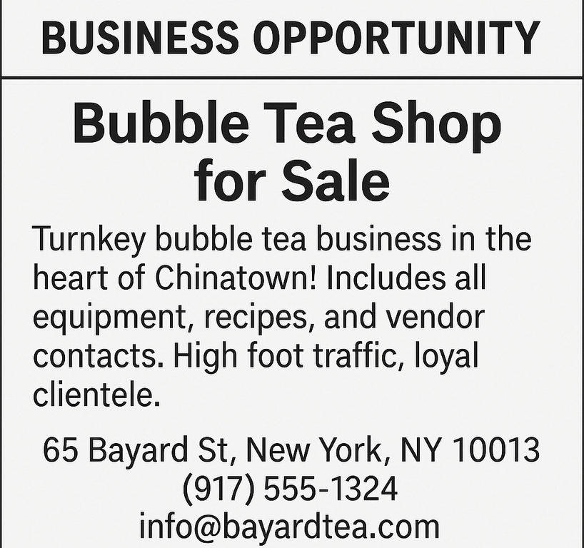 Turnkey bubble tea business in the heart of Chinatown! Includes all equipment, recipes, and vendor contacts. High foot traffic, loyal clientele. 65 Bayard St, New York, NY 10013, (917) 555‑1324, &nbsp;info@bayardtea.com