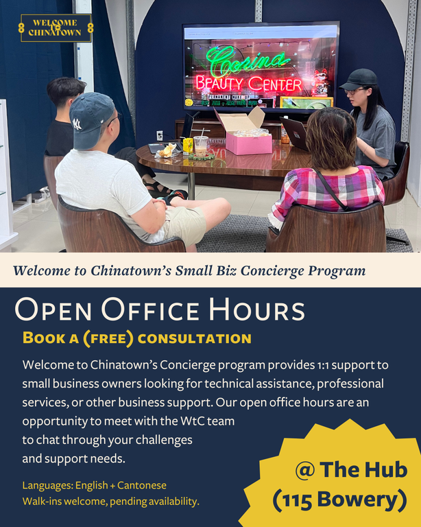 Welcome to Chinatown’s Concierge Program. Provides 1:1 support to small business owners looking for technical assistance, professional services, or other business support. Our open office hours are an opportunity to meet with the WTC team to chat through your challenges and support needs. Our office hours will offer consultations in English and Cantonese (Mandarin services to come). Monday, July 21, 2025, 3:00 PM&nbsp;5:00 PM. Welcome to Chinatown, 115 Bowery New York, NY, 10002, United States.